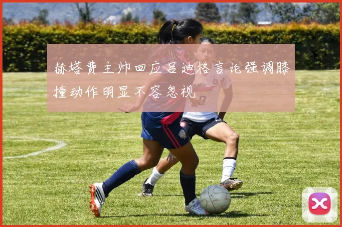 赫塔费主帅回应吕迪格言论强调膝撞动作明显不容忽视
