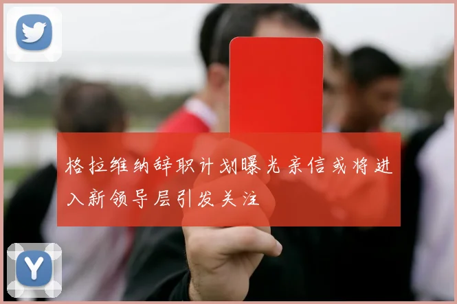 格拉维纳辞职计划曝光亲信或将进入新领导层引发关注