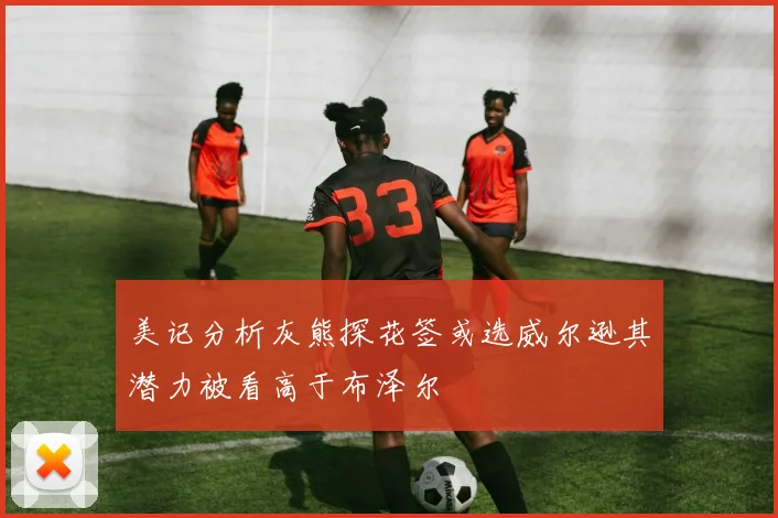 美记分析灰熊探花签或选威尔逊其潜力被看高于布泽尔
