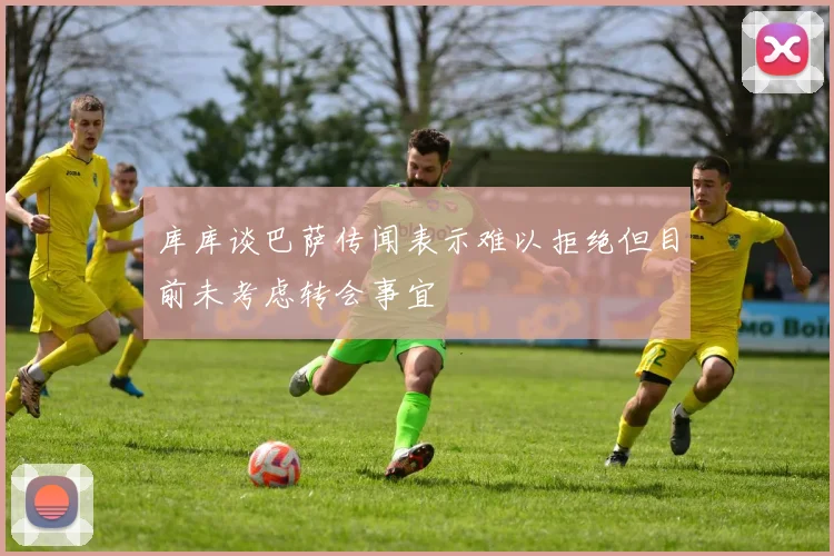 库库谈巴萨传闻表示难以拒绝但目前未考虑转会事宜