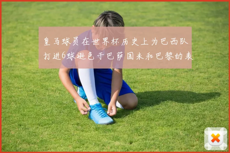 皇马球员在世界杯历史上为巴西队打进6球逊色于巴萨国米和巴黎的表现