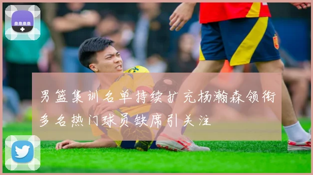 男篮集训名单持续扩充杨瀚森领衔多名热门球员缺席引关注