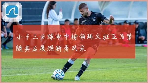 小卡三分球命中榜领跑文班亚马紧随其后展现新秀风采