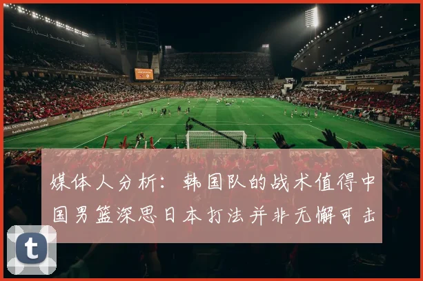 媒体人分析：韩国队的战术值得中国男篮深思日本打法并非无懈可击