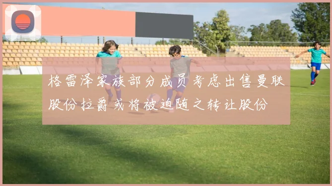 格雷泽家族部分成员考虑出售曼联股份拉爵或将被迫随之转让股份
