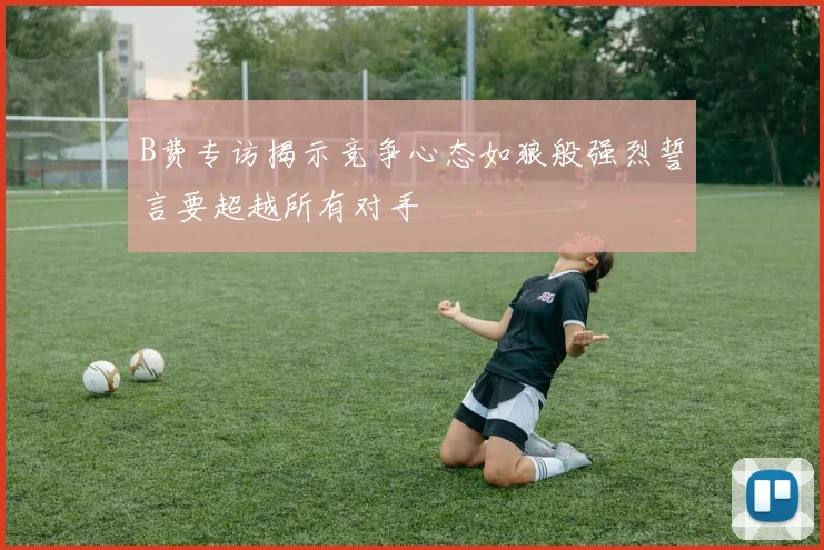 B费专访揭示竞争心态如狼般强烈誓言要超越所有对手