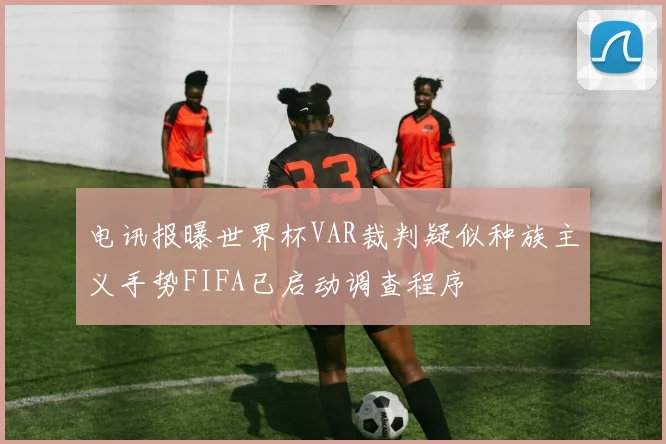 电讯报曝世界杯VAR裁判疑似种族主义手势FIFA已启动调查程序