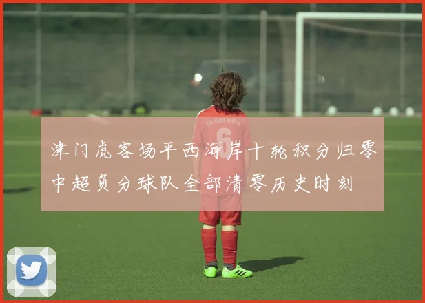 津门虎客场平西海岸十轮积分归零中超负分球队全部清零历史时刻