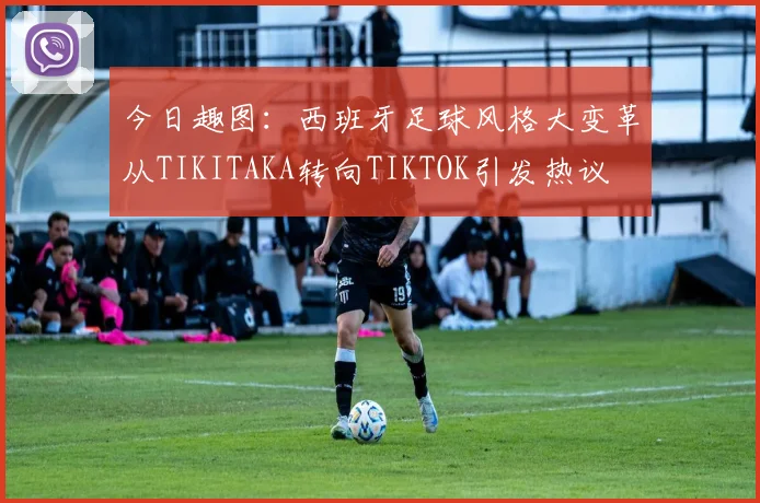今日趣图：西班牙足球风格大变革从TIKITAKA转向TIKTOK引发热议