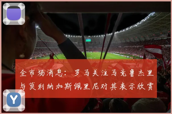 全市场消息：罗马关注马竞鲁杰里与莫利纳加斯佩里尼对其表示欣赏