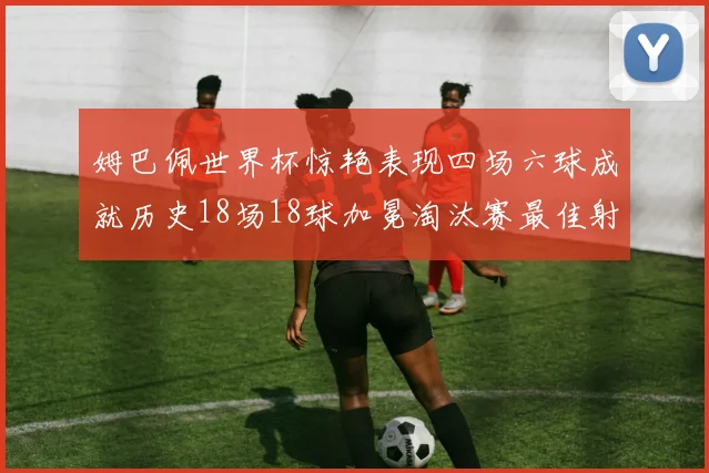 姆巴佩世界杯惊艳表现四场六球成就历史18场18球加冕淘汰赛最佳射手