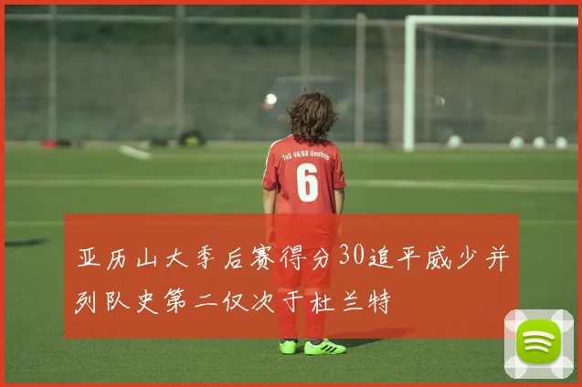 亚历山大季后赛得分30追平威少并列队史第二仅次于杜兰特