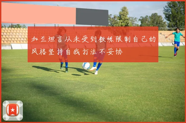 加兰坦言从未受到教练限制自己的风格坚持自我打法不妥协