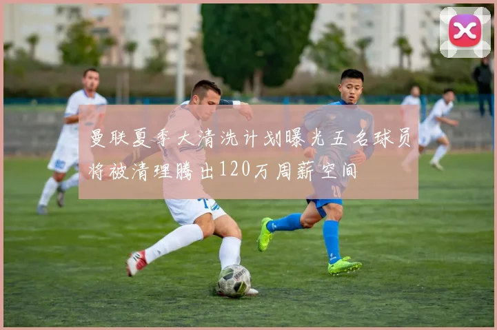 曼联夏季大清洗计划曝光五名球员将被清理腾出120万周薪空间