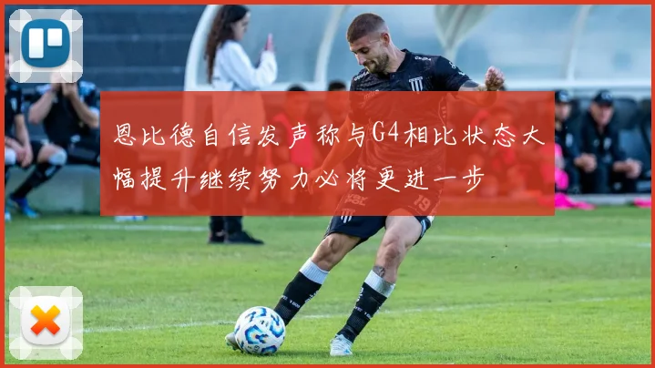 恩比德自信发声称与G4相比状态大幅提升继续努力必将更进一步